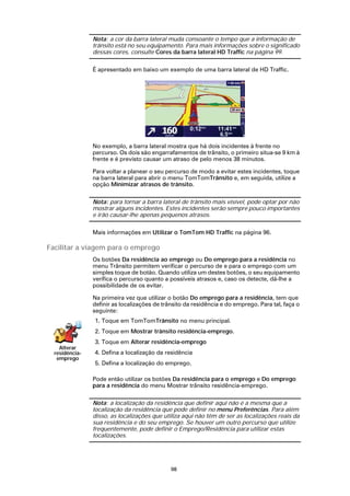 Nota: a cor da barra lateral muda consoante o tempo que a informação de
                trânsito está no seu equipamento. Para mais informações sobre o significado
                dessas cores, consulte Cores da barra lateral HD Traffic na página 99.

                É apresentado em baixo um exemplo de uma barra lateral de HD Traffic.




                No exemplo, a barra lateral mostra que há dois incidentes à frente no
                percurso. Os dois são engarrafamentos de trânsito, o primeiro situa-se 9 km à
                frente e é previsto causar um atraso de pelo menos 38 minutos.

                Para voltar a planear o seu percurso de modo a evitar estes incidentes, toque
                na barra lateral para abrir o menu TomTomTrânsito e, em seguida, utilize a
                opção Minimizar atrasos de trânsito.

                Nota: para tornar a barra lateral de trânsito mais visível, pode optar por não
                mostrar alguns incidentes. Estes incidentes serão sempre pouco importantes
                e irão causar-lhe apenas pequenos atrasos.

                Mais informações em Utilizar o TomTom HD Traffic na página 96.

Facilitar a viagem para o emprego
                Os botões Da residência ao emprego ou Do emprego para a residência no
                menu Trânsito permitem verificar o percurso de e para o emprego com um
                simples toque de botão. Quando utiliza um destes botões, o seu equipamento
                verifica o percurso quanto a possíveis atrasos e, caso os detecte, dá-lhe a
                possibilidade de os evitar.

                Na primeira vez que utilizar o botão Do emprego para a residência, tem que
                definir as localizações de trânsito da residência e do emprego. Para tal, faça o
                seguinte:
                1. Toque em TomTomTrânsito no menu principal.
                2. Toque em Mostrar trânsito residência-emprego.
                3. Toque em Alterar residência-emprego
    Alterar
  residência-   4. Defina a localização da residência
   emprego
                5. Defina a localização do emprego.

                Pode então utilizar os botões Da residência para o emprego e Do emprego
                para a residência do menu Mostrar trânsito residência-emprego.

                Nota: a localização da residência que definir aqui não é a mesma que a
                localização da residência que pode definir no menu Preferências. Para além
                disso, as localizações que utiliza aqui não têm de ser as localizações reais da
                sua residência e do seu emprego. Se houver um outro percurso que utilize
                frequentemente, pode definir o Emprego/Residência para utilizar estas
                localizações.




                                              98
 