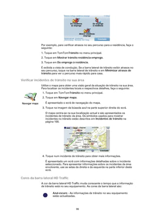 Por exemplo, para verificar atrasos no seu percurso para a residência, faça o
               seguinte:
               1. Toque em TomTomTrânsito no menu principal.
               2. Toque em Mostrar trânsito residência-emprego.
               3. Toque em Do emprego à residência.

               É exibida a vista de condução. Se a barra lateral de trânsito exibir atrasos no
               seu percurso, toque na barra lateral de trânsito e em Minimizar atrasos de
               trânsito para ver o percurso mais rápido para casa.

Verificar incidentes de trânsito na sua área
               Utilize o mapa para obter uma visão geral da situação de trânsito na sua área.
               Para localizar os incidentes locais e respectivos detalhes, faça o seguinte:
                1. Toque em TomTomTrânsito no menu principal.
                2. Toque em Navegar mapa.

Navegar mapa      É apresentado o ecrã de navegação do mapa.
                3. Toque na imagem da bússola azul na parte superior direita do ecrã.

                  O mapa centra-se na sua localização actual e são apresentados os
                  incidentes de trânsito da área. Os símbolos usados para mostrar
                  incidentes no trânsito estão descritos em Incidentes de trânsito na
                  página 100.




                4. Toque num incidente de trânsito para obter mais informações.

                  É apresentado um ecrã com informações detalhadas sobre o incidente
                  seleccionado. Para apresentar informações sobre os incidentes da área
                  envolvente, use as setas da direita e da esquerda na parte inferior deste
                  ecrã.


Cores da barra lateral HD Traffic
               A cor da barra lateral HD Traffic muda consoante o tempo que a informação
               de trânsito está no seu equipamento. As cores da barra lateral são:

                        Azul-escuro - As informações de trânsito no seu equipamento
                        estão actualizadas.



                                            99
 