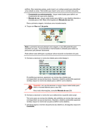 edifício. Nos restantes países, pode inserir um código postal para identificar
uma cidade ou área. Terá então que inserir uma rua e o número de porta.

  • Cruzamento ou entroncamento - toque neste botão para definir um
    cruzamento de ruas como destino.
  • Morada de voz - toque neste botão para definir o seu destino dizendo a
    morada para o GO. Mais informações em Morada de voz (23).

  Para a primeira viagem, introduza uma morada exacta.
4. Toque em Rua e n.º de porta.




Nota: a primeira vez que planear uma viagem, o seu GO pede-lhe para
escolher um país. A sua escolha é memorizada e utilizada para todos os
percursos que planear doravante.

Pode alterar esta definição a qualquer altura tocando na bandeira do país.

5. Comece a escrever o nome da cidade para onde deseja ir.




  À medida que escreve, aparecem os nomes das cidades que
  correspondem ao que já escreveu. Quando o destino pretendido aparecer
  na lista, toque no nome da cidade para a definir como destino.

            Sugestão: em vez de escrever o nome, toque neste botão para
            dizer a morada falando para o seu GO.

            Para mais informações, consulte Morada de voz (23)

6. Comece a escrever o nome da rua e seleccione-o quando este surgir.

  Tal como para os nomes de cidades, são exibidos os nomes das ruas que
  correspondem ao que já escreveu. Quando o destino pretendido aparecer
  na lista, toque no nome da rua para a definir como destino.
7. Introduza agora o número da porta do seu destino e, de seguida, toque em
   Concluído.




                             10
 