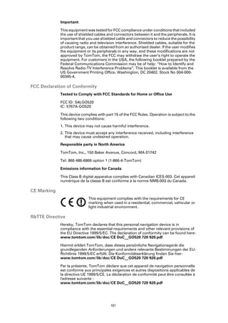 Important

             This equipment was tested for FCC compliance under conditions that included
             the use of shielded cables and connectors between it and the peripherals. It is
             important that you use shielded cable and connectors to reduce the possibility
             of causing radio and television interference. Shielded cables, suitable for the
             product range, can be obtained from an authorised dealer. If the user modifies
             the equipment or its peripherals in any way, and these modifications are not
             approved by TomTom, the FCC may withdraw the user’s right to operate the
             equipment. For customers in the USA, the following booklet prepared by the
             Federal Communications Commission may be of help: “How to Identify and
             Resolve Radio-TV Interference Problems”. This booklet is available from the
             US Government Printing Office, Washington, DC 20402. Stock No 004-000-
             00345-4.

FCC Declaration of Conformity
             Tested to Comply with FCC Standards for Home or Office Use

             FCC ID: S4LGO520
             IC: 5767A-GO520

             This device complies with part 15 of the FCC Rules. Operation is subject to the
             following two conditions:
             1. This device may not cause harmful interference.
             2. This device must accept any interference received, including interference
                that may cause undesired operation.

             Responsible party in North America

             TomTom, Inc., 150 Baker Avenue, Concord, MA 01742

             Tel: 866 486-6866 option 1 (1-866-4-TomTom)

             Emissions information for Canada

             This Class B digital apparatus complies with Canadian ICES-003. Cet appareil
             numérique de la classe B est conforme à la norme NMB-003 du Canada.

CE Marking
                             This equipment complies with the requirements for CE
                             marking when used in a residential, commercial, vehicular or
                             light industrial environment.

R&TTE Directive
             Hereby, TomTom declares that this personal navigation device is in
             compliance with the essential requirements and other relevant provisions of
             the EU Directive 1999/5/EC. The declaration of conformity can be found here:
             www.tomtom.com/lib/doc/CE DoC__GO520 720 920.pdf

             Hiermit erklärt TomTom, dass dieses persönliche Navigationsgerät die
             grundlegenden Anforderungen und andere relevante Bestimmungen der EU-
             Richtlinie 1999/5/EC erfüllt. Die Konformitätserklärung finden Sie hier:
             www.tomtom.com/lib/doc/CE DoC__GO520 720 920.pdf

             Par la présente, TomTom déclare que cet appareil de navigation personnelle
             est conforme aux principales exigences et autres dispositions applicables de
             la directive UE 1999/5/CE. La déclaration de conformité peut être consultée à
             l'adresse suivante :
             www.tomtom.com/lib/doc/CE DoC__GO520 720 920.pdf




                                          101
 