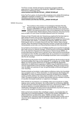 TomTom nurodo, kad šis asmeninis navigavimo įrenginys atitinka
            pagrindinius ir kitus reikiamus ES direktyvos 1999/5/EC reikalavimus.
            Patvirtinimo deklaraciją rasite:
            www.tomtom.com/lib/doc/CE DoC__GO520 720 920.pdf

            Ar šo TomTom paziņo, ka šī personālā navigācijas ierīce atbilst ES direktīvas
            1999/5/EK būtiskajām prasībām un citiem svarīgajiem nosacījumiem.
            Atbilstības paziņojumu var lasīt šeit:
            www.tomtom.com/lib/doc/CE DoC__GO520 720 920.pdf

WEEE Directive
                      This symbol on the product or its packaging indicates that this
                      product shall not be treated as household waste. In line with EU
                      Directive 2002/96/EC for waste electrical and electronic equipment
                      (WEEE), this electrical product must not be disposed of as unsorted
                      municipal waste. Please dispose of this product by returning it to the
            point of sale or to your local municipal collection point for recycling.

            Dieses auf dem Produkt oder der Verpackung angebrachte Symbol zeigt an,
            dass dieses Produkt nicht mit dem Hausmüll entsorgt werden darf. In
            Übereinstimmung mit der Richtlinie 2002/96/EG des Europäischen Parlaments
            und des Rates über Elektro- und Elektronik-Altgeräte (WEEE) darf dieses
            Elektrogerät nicht im normalen Hausmüll oder dem Gelben Sack entsorgt
            werden. Wenn Sie dieses Produkt entsorgen möchten, bringen Sie es bitte zur
            Verkaufsstelle zurück oder zum Recycling-Sammelpunkt Ihrer Gemeinde.

            Ce symbole sur le produit ou son emballage signifie que ce produit ne doit pas
            être traité comme un déchet ménager. Conformément à la Directive 2002/96/
            EC sur les déchets d’équipements électriques et électroniques (DEEE), ce
            produit électrique ne doit en aucun cas être mis au rebut sous forme de déchet
            municipal non trié. Veuillez vous débarrasser de ce produit en le renvoyant à
            son point de vente ou au point de ramassage local dans votre municipalité, à
            des fins de recyclage.

            Dit symbool op het product of de verpakking geeft aan dat dit product niet bij
            het huishoudelijk afval mag worden gegooid. In navolging van richtlijn 2002/
            96/EG van het Europees Parlement en de Raad betreffende afgedankte
            elektrische en elektronische apparatuur (AEEA) mag dit elektrische product
            niet als ongescheiden huisvuil worden weggedaan. Breng dit product terug
            naar de plaats van aankoop of naar het gemeentelijke afvalinzamelingspunt
            voor recycling.

            Questo simbolo sul prodotto o sulla relativa confezione indica che il prodotto
            non va trattato come un rifiuto domestico. In ottemperanza alla Direttiva UE
            2002/96/EC sui rifiuti di apparecchiature elettriche ed elettroniche (RAEE),
            questo prodotto elettrico non deve essere smaltito come rifiuto municipale
            misto. Si prega di smaltire il prodotto riportandolo al punto vendita o al punto
            di raccolta municipale locale per un opportuno riciclaggio.

            Este símbolo en el producto o su embalaje indica que el producto no debe
            tratarse como residuo doméstico. De conformidad con la Directiva 2002/96/
            CE de la UE sobre residuos de aparatos eléctricos y electrónicos (RAEE), este
            producto eléctrico no puede desecharse con el resto de residuos no
            clasificados. Deshágase de este producto devolviéndolo al punto de venta o a
            un punto de recogida municipal para su reciclaje.

            Dette symbol på produktet eller emballagen angiver, at produktet ikke må
            behandles som husholdningsaffald. I henhold til EU-direktiv 2002/96/EF om
            affald af elektrisk og elektronisk udstyr (WEEE) må dette udstyr ikke
            bortskaffes som usorteret husholdningsaffald. Bortskaf dette produkt ved at
            returnere det til salgsstedet eller til det lokale indsamlingssted, så det kan
            genbruges.




                                         103
 