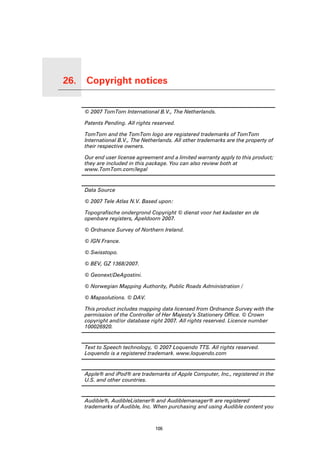 26.   Copyright notices

Copyright notices
                          © 2007 TomTom International B.V., The Netherlands.

                          Patents Pending. All rights reserved.

                          TomTom and the TomTom logo are registered trademarks of TomTom
                          International B.V., The Netherlands. All other trademarks are the property of
                          their respective owners.

                          Our end user license agreement and a limited warranty apply to this product;
                          they are included in this package. You can also review both at
                          www.TomTom.com/legal


                          Data Source

                          © 2007 Tele Atlas N.V. Based upon:

                          Topografische ondergrond Copyright © dienst voor het kadaster en de
                          openbare registers, Apeldoorn 2007.

                          © Ordnance Survey of Northern Ireland.

                          © IGN France.

                          © Swisstopo.

                          © BEV, GZ 1368/2007.

                          © Geonext/DeAgostini.

                          © Norwegian Mapping Authority, Public Roads Administration /

                          © Mapsolutions. © DAV.

                          This product includes mapping data licensed from Ordnance Survey with the
                          permission of the Controller of Her Majesty’s Stationery Office. © Crown
                          copyright and/or database right 2007. All rights reserved. Licence number
                          100026920.


                          Text to Speech technology, © 2007 Loquendo TTS. All rights reserved.
                          Loquendo is a registered trademark. www.loquendo.com


                          Apple® and iPod® are trademarks of Apple Computer, Inc., registered in the
                          U.S. and other countries.


                          Audible®, AudibleListener® and Audiblemanager® are registered
                          trademarks of Audible, Inc. When purchasing and using Audible content you



                                                      106
 