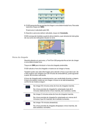 8. O GO pergunta-lhe se precisa de chegar a uma determinada hora. Para este
               exercício, toque em NÃO.

              O percurso é calculado pelo GO.
            9. Quando o percurso estiver calculado, toque em Concluído.

            O GO começa de imediato a guiá-lo até ao destino, quer através de instruções
            de voz como de indicações visuais no ecrã.




Horas de chegada
            Quando planeia um percurso, o TomTom GO pergunta-lhe se tem de chegar
            a uma determinada hora.

            Toque em SIM para introduzir a hora de chegada pretendida.

            O GO calcula a hora de chegada e mostra se vai chegar a horas.

            Também pode usar esta informação para calcular a hora a que deve sair. Se
            o GO mostrar que chegará com 30 minutos de antecedência, pode aguardar
            e partir 30 minutos mais tarde.

            A hora de chegada está constantemente a ser recalculada durante a viagem.
            A barra de estado mostra se vai chegar a horas ou se está atrasado(a),
            conforme se mostra a seguir:

                        Vai chegar 55 minutos antes da hora de chegada inserida.

                        Se a hora prevista de chegada for antecipada mais de 5
                        minutos relativamente à hora inserida, ela é exibida a verde.

                        Vai chegar 3 minutos antes da hora de chegada inserida.

                        Se a hora prevista de chegada for antecipada em menos de 5
                        minutos à que foi inserida, ela é exibida a amarelo.

                        Vai chegar 19 minutos atrasado(a).

                        Se a hora prevista de chegada ultrapassar a hora inserida, ela
                        será exibida a vermelho.




                                        11
 