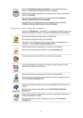 Toque em Preferências de barra de estado no menu Preferências para
                activar ou desactivar as indicações de hora de chegada.

 Preferências   Seleccione as opções necessárias no ecrã do primeiro menu e, de seguida,
 de barra de    toque em Concluído.
    estado
                Para activar as notificações de hora de chegada, seleccione Mostrar
                diferença relativamente à hora de chegada.

                Para desactivar as notificações de hora de chegada, anule a selecção
                deMostrar diferença relativamente à hora de chegada.


Quais são as outras opções de navegação?
                Ao tocar em Navegar até..., pode definir o seu destino de várias formas e não
                apenas introduzindo a morada. As outras possibilidades são as seguintes:

                Toque neste botão para navegar até à sua Residência.

                É provável que este botão seja o mais utilizado.

  Residência    Para obter mais informações acerca de como definir a localização da sua
                residência, consulte Alterar local de residência (54).

                Toque neste botão para seleccionar um Favorito como destino.

                Para mais informações sobre Favoritos, consulte Favoritos (34).

   Favorito

                Toque neste botão para introduzir uma morada como destino.

     123
      2
   Morada

                Toque neste botão para escolher o seu destino a partir da lista de locais
                recentemente usados como destino.

   Destino
   recente

                Toque neste botão para navegar até um Ponto de interesse (PI).

                Para obter mais informações acerca dos PIs e de como navegar até um PI,
                consulte Pontos de Interesse (40).
  Ponto de
  Interesse

                Toque neste botão para seleccionar a sua posição GPS como sendo o seu
                destino.

                Para mais informações sobre GPS, consulte GPS (Global Positioning
 Posição GPS    System) (95).

                Toque neste botão para seleccionar um ponto no mapa como destino com
                a ajuda da pesquisa no mapa.

  Ponto no      Para mais informações sobre a pesquisa no mapa, consulte Vista de
   mapa         Condução (6).




                                             12
 
