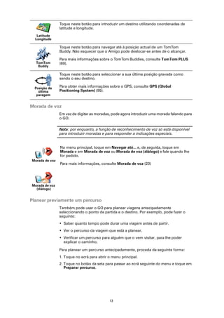 Toque neste botão para introduzir um destino utilizando coordenadas de
                latitude e longitude.
   Latitude
  Longitude

                Toque neste botão para navegar até à posição actual de um TomTom
                Buddy. Não esquecer que o Amigo pode deslocar-se antes de o alcançar.

                Para mais informações sobre o TomTom Buddies, consulte TomTom PLUS
  TomTom        (69).
   Buddy

                Toque neste botão para seleccionar a sua última posição gravada como
                sendo o seu destino.

  Posição da
                Para obter mais informações sobre o GPS, consulte GPS (Global
    última      Positioning System) (95).
   paragem


Morada de voz
                Em vez de digitar as moradas, pode agora introduzir uma morada falando para
                o GO.

                Nota: por enquanto, a função de reconhecimento de voz só está disponível
                para introduzir moradas e para responder a indicações especiais.


                No menu principal, toque em Navegar até... e, de seguida, toque em
                Morada e em Morada de voz ou Morada de voz (diálogo) e fale quando lhe
                for pedido.
Morada de voz
                Para mais informações, consulte Morada de voz (23)




Morada de voz
  (diálogo)


Planear previamente um percurso
                Também pode usar o GO para planear viagens antecipadamente
                seleccionando o ponto de partida e o destino. Por exemplo, pode fazer o
                seguinte:
                • Saber quanto tempo pode durar uma viagem antes de partir.
                • Ver o percurso da viagem que está a planear.
                • Verificar um percurso para alguém que o vem visitar, para lhe poder
                  explicar o caminho.

                Para planear um percurso antecipadamente, proceda da seguinte forma:
                1. Toque no ecrã para abrir o menu principal.
                2. Toque no botão da seta para passar ao ecrã seguinte do menu e toque em
                   Preparar percurso.




                                            13
 