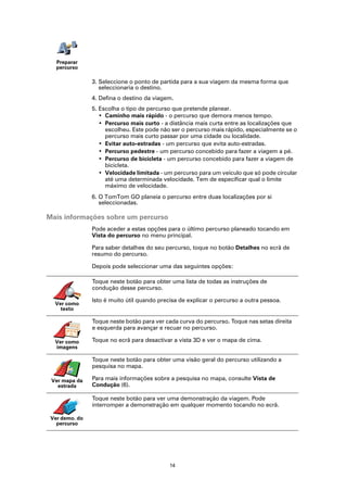Preparar
   percurso

                3. Seleccione o ponto de partida para a sua viagem da mesma forma que
                   seleccionaria o destino.
                4. Defina o destino da viagem.
                5. Escolha o tipo de percurso que pretende planear.
                   • Caminho mais rápido - o percurso que demora menos tempo.
                   • Percurso mais curto - a distância mais curta entre as localizações que
                     escolheu. Este pode não ser o percurso mais rápido, especialmente se o
                     percurso mais curto passar por uma cidade ou localidade.
                   • Evitar auto-estradas - um percurso que evita auto-estradas.
                   • Percurso pedestre - um percurso concebido para fazer a viagem a pé.
                   • Percurso de bicicleta - um percurso concebido para fazer a viagem de
                     bicicleta.
                   • Velocidade limitada - um percurso para um veículo que só pode circular
                     até uma determinada velocidade. Tem de especificar qual o limite
                     máximo de velocidade.
                6. O TomTom GO planeia o percurso entre duas localizações por si
                   seleccionadas.

Mais informações sobre um percurso
                Pode aceder a estas opções para o último percurso planeado tocando em
                Vista do percurso no menu principal.

                Para saber detalhes do seu percurso, toque no botão Detalhes no ecrã de
                resumo do percurso.

                Depois pode seleccionar uma das seguintes opções:

                Toque neste botão para obter uma lista de todas as instruções de
                condução desse percurso.

                Isto é muito útil quando precisa de explicar o percurso a outra pessoa.
  Ver como
    texto

                Toque neste botão para ver cada curva do percurso. Toque nas setas direita
                e esquerda para avançar e recuar no percurso.

  Ver como      Toque no ecrã para desactivar a vista 3D e ver o mapa de cima.
  imagens

                Toque neste botão para obter uma visão geral do percurso utilizando a
                pesquisa no mapa.

 Ver mapa da    Para mais informações sobre a pesquisa no mapa, consulte Vista de
   estrada      Condução (6).

                Toque neste botão para ver uma demonstração da viagem. Pode
                interromper a demonstração em qualquer momento tocando no ecrã.

 Ver demo. do
   percurso




                                             14
 