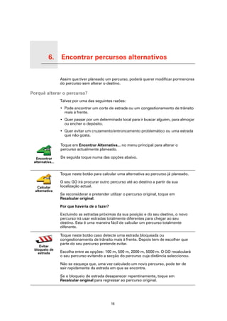 6.        Encontrar percursos alternativos

Encontrar percursos alternativos
                                   Assim que tiver planeado um percurso, poderá querer modificar pormenores
                                   do percurso sem alterar o destino.

Porquê alterar o percurso?
                                   Talvez por uma das seguintes razões:
                                   • Pode encontrar um corte de estrada ou um congestionamento de trânsito
                                     mais à frente.
                                   • Quer passar por um determinado local para ir buscar alguém, para almoçar
                                     ou encher o depósito.
                                   • Quer evitar um cruzamento/entroncamento problemático ou uma estrada
                                     que não gosta.

                                   Toque em Encontrar Alternativa... no menu principal para alterar o
                                   percurso actualmente planeado.

      Encontrar                    De seguida toque numa das opções abaixo.
     alternativa...


                                   Toque neste botão para calcular uma alternativa ao percurso já planeado.

                                   O seu GO irá procurar outro percurso até ao destino a partir da sua
       Calcular                    localização actual.
      alternativa
                                   Se reconsiderar e pretender utilizar o percurso original, toque em
                                   Recalcular original.

                                   Por que haveria de o fazer?

                                   Excluindo as estradas próximas da sua posição e do seu destino, o novo
                                   percurso irá usar estradas totalmente diferentes para chegar ao seu
                                   destino. Esta é uma maneira fácil de calcular um percurso totalmente
                                   diferente.

                                   Toque neste botão caso detecte uma estrada bloqueada ou
                                   congestionamento de trânsito mais à frente. Depois tem de escolher que
                                   parte do seu percurso pretende evitar.
        Evitar
     bloqueio de
       estrada                     Escolha entre as opções: 100 m, 500 m, 2000 m, 5000 m. O GO recalculará
                                   o seu percurso evitando a secção do percurso cuja distância seleccionou.

                                   Não se esqueça que, uma vez calculado um novo percurso, pode ter de
                                   sair rapidamente da estrada em que se encontra.

                                   Se o bloqueio de estrada desaparecer repentinamente, toque em
                                   Recalcular original para regressar ao percurso original.




                                                                 16
 