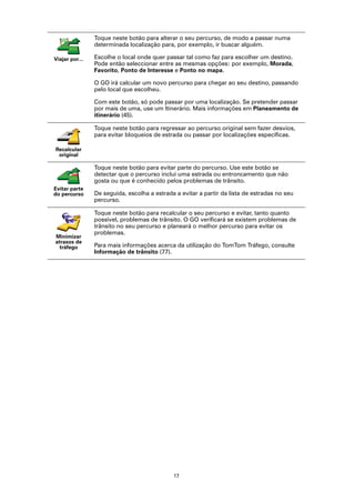 Toque neste botão para alterar o seu percurso, de modo a passar numa
                determinada localização para, por exemplo, ir buscar alguém.

Viajar por...   Escolhe o local onde quer passar tal como faz para escolher um destino.
                Pode então seleccionar entre as mesmas opções: por exemplo, Morada,
                Favorito, Ponto de Interesse e Ponto no mapa.

                O GO irá calcular um novo percurso para chegar ao seu destino, passando
                pelo local que escolheu.

                Com este botão, só pode passar por uma localização. Se pretender passar
                por mais de uma, use um Itinerário. Mais informações em Planeamento de
                itinerário (45).

                Toque neste botão para regressar ao percurso original sem fazer desvios,
                para evitar bloqueios de estrada ou passar por localizações específicas.

Recalcular
 original

                Toque neste botão para evitar parte do percurso. Use este botão se
                detectar que o percurso inclui uma estrada ou entroncamento que não
                gosta ou que é conhecido pelos problemas de trânsito.
Evitar parte
do percurso     De seguida, escolha a estrada a evitar a partir da lista de estradas no seu
                percurso.

                Toque neste botão para recalcular o seu percurso e evitar, tanto quanto
                possível, problemas de trânsito. O GO verificará se existem problemas de
                trânsito no seu percurso e planeará o melhor percurso para evitar os
                problemas.
Minimizar
atrasos de
  tráfego       Para mais informações acerca da utilização do TomTom Tráfego, consulte
                Informação de trânsito (77).




                                             17
 