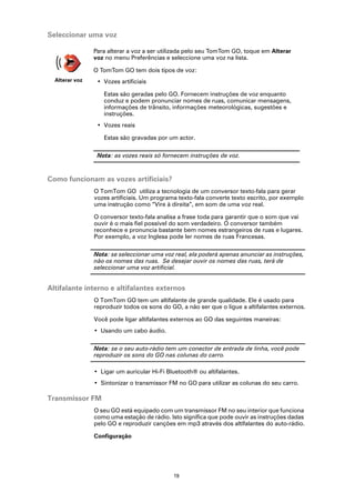 Seleccionar uma voz

                Para alterar a voz a ser utilizada pelo seu TomTom GO, toque em Alterar
                voz no menu Preferências e seleccione uma voz na lista.

                O TomTom GO tem dois tipos de voz:
  Alterar voz    • Vozes artificiais

                   Estas são geradas pelo GO. Fornecem instruções de voz enquanto
                   conduz e podem pronunciar nomes de ruas, comunicar mensagens,
                   informações de trânsito, informações meteorológicas, sugestões e
                   instruções.
                 • Vozes reais

                   Estas são gravadas por um actor.

                 Nota: as vozes reais só fornecem instruções de voz.



Como funcionam as vozes artificiais?
                O TomTom GO utiliza a tecnologia de um conversor texto-fala para gerar
                vozes artificiais. Um programa texto-fala converte texto escrito, por exemplo
                uma instrução como “Vire à direita”, em som de uma voz real.

                O conversor texto-fala analisa a frase toda para garantir que o som que vai
                ouvir é o mais fiel possível do som verdadeiro. O conversor também
                reconhece e pronuncia bastante bem nomes estrangeiros de ruas e lugares.
                Por exemplo, a voz Inglesa pode ler nomes de ruas Francesas.

                Nota: se seleccionar uma voz real, ela poderá apenas anunciar as instruções,
                não os nomes das ruas. Se desejar ouvir os nomes das ruas, terá de
                seleccionar uma voz artificial.


Altifalante interno e altifalantes externos
                O TomTom GO tem um altifalante de grande qualidade. Ele é usado para
                reproduzir todos os sons do GO, a não ser que o ligue a altifalantes externos.

                Você pode ligar altifalantes externos ao GO das seguintes maneiras:
                • Usando um cabo áudio.

                Nota: se o seu auto-rádio tem um conector de entrada de linha, você pode
                reproduzir os sons do GO nas colunas do carro.

                • Ligar um auricular Hi-Fi Bluetooth® ou altifalantes.
                • Sintonizar o transmissor FM no GO para utilizar as colunas do seu carro.

Transmissor FM
                O seu GO está equipado com um transmissor FM no seu interior que funciona
                como uma estação de rádio. Isto significa que pode ouvir as instruções dadas
                pelo GO e reproduzir canções em mp3 através dos altifalantes do auto-rádio.

                Configuração




                                             19
 