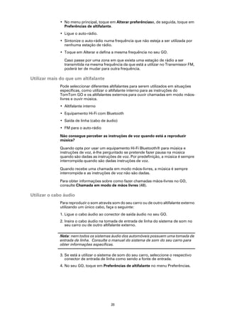 • No menu principal, toque em Alterar preferênciase, de seguida, toque em
                Preferências de altifalante.
              • Ligue o auto-rádio.
              • Sintonize o auto-rádio numa frequência que não esteja a ser utilizada por
                nenhuma estação de rádio.
              • Toque em Alterar e defina a mesma frequência no seu GO.

                Caso passe por uma zona em que exista uma estação de rádio a ser
                transmitida na mesma frequência da que está a utilizar no Transmissor FM,
                poderá ter de mudar para outra frequência.

Utilizar mais do que um altifalante
              Pode seleccionar diferentes altifalantes para serem utilizados em situações
              específicas, como utilizar o altifalante interno para as instruções do
              TomTom GO e os altifalantes externos para ouvir chamadas em modo mãos-
              livres e ouvir música.
              • Altifalante interno
              • Equipamento Hi-Fi com Bluetooth
              • Saída de linha (cabo de áudio)
              • FM para o auto-rádio

              Não consegue perceber as instruções de voz quando está a reproduzir
              música?

              Quando opta por usar um equipamento Hi-Fi Bluetooth® para música e
              instruções de voz, é-lhe perguntado se pretende fazer pausa na música
              quando são dadas as instruções de voz. Por predefinição, a música é sempre
              interrompida quando são dadas instruções de voz.

              Quando recebe uma chamada em modo mãos-livres, a música é sempre
              interrompida e as instruções de voz não são dadas.

              Para obter informações sobre como fazer chamadas mãos-livres no GO,
              consulte Chamada em modo de mãos livres (48).

Utilizar o cabo áudio
              Para reproduzir o som através som do seu carro ou de outro altifalante externo
              utilizando um único cabo, faça o seguinte:
              1. Ligue o cabo áudio ao conector de saída áudio no seu GO.
              2. Insira o cabo áudio na tomada de entrada de linha do sistema de som no
                 seu carro ou de outro altifalante externo.

              Nota: nem todos os sistemas áudio dos automóveis possuem uma tomada de
              entrada de linha. Consulte o manual do sistema de som do seu carro para
              obter informações específicas.

              3. Se está a utilizar o sistema de som do seu carro, seleccione o respectivo
                 conector de entrada de linha como sendo a fonte de entrada.
              4. No seu GO, toque em Preferências de altifalante no menu Preferências.




                                           20
 