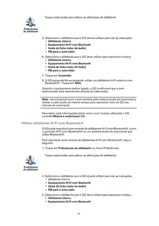 Toque neste botão para alterar as definições de altifalante.



 Preferências
 de altifalante

                  5. Seleccione o altifalante que o GO deverá utilizar para dar as instruções.
                     • Altifalante interno
                     • Equipamento Hi-Fi com Bluetooth
                     • Saída de linha (cabo de áudio)
                     • FM para o auto-rádio
                  6. Seleccione o altifalante que o GO deve utilizar para reproduzir música.
                     • Altifalante interno
                     • Equipamento Hi-Fi com Bluetooth
                     • Saída de linha (cabo de áudio)
                     • FM para o auto-rádio
                  7. Toque em Concluído.
                  8. O GO pergunta-lhe se pretende utilizar um altifalante Hi-Fi externo com
                     Bluetooth®.- Toque em NÃO.

                  Quando o equipamento estiver ligado, o GO confirmará que o som
                  seleccionado será reproduzido através do cabo áudio.

                  Nota: não é possível ouvir o som emitido pelo sistema áudio do automóvel e
                  utilizar o cabo áudio ao mesmo tempo para reproduzir som do GO nas
                  colunas do automóvel.

                  Para obter mais informações sobre como ouvir música utilizando o GO,
                  consulte Música e audiovisual (28).

Utilizar altifalantes Hi-Fi com Bluetooth®.
                  O GO pode reproduzir som através de altifalantes Hi-Fi com Bluetooth®, como
                  o auricular Hi-Fi com Bluetooth® ou um sistema áudio do automóvel que
                  utilize Bluetooth®.

                  Para reproduzir sons através de altifalantes Hi-Fi com Bluetooth®, faça o
                  seguinte:
                  1. Toque em Preferências de altifalante no menu Preferências.

                    Toque neste botão para alterar as definições de altifalante.



 Preferências
 de altifalante

                  2. Seleccione o altifalante que o GO deverá utilizar para dar as instruções.
                     • Altifalante interno
                     • Equipamento Hi-Fi com Bluetooth
                     • Saída de linha (cabo de áudio)
                     • FM para o auto-rádio
                  3. Seleccione o altifalante que o GO deve utilizar para reproduzir música.
                     • Altifalante interno
                     • Equipamento Hi-Fi com Bluetooth



                                               21
 