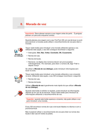 8.   Morada de voz

Morada de voz
                     Importante: Deve planear sempre a sua viagem antes de partir. É perigoso
                     planear um percurso enquanto conduz.

                     Quando planeia uma viagem com o seu TomTom GO, em vez de tocar no ecrã
                     para escrever a morada, pode utilizar o reconhecimento de voz para dizer a
                     morada.

                     Toque neste botão para introduzir uma morada utilizando apenas a voz.
                     Utilizando esta opção, o seu GO consegue reconhecer o seguinte:
                      • Instruções: Sim, Não, Voltar, Concluído, OK, Cruzamento.
    Morada de
   voz (diálogo)      • Nomes de ruas.
                      • Nomes de locais.
                      • Números: os dígitos dos números devem ser pronunciados
                        individualmente. Por exemplo, para dizer o número 35, diga "Três" e
                        depois "Cinco"

                     Se utilizar a Morada de voz (diálogo), pode introduzir informações sem
                     tocar no ecrã.

                     Toque neste botão para introduzir uma morada utilizando a voz e tocando
                     no ecrã. Utilizando esta opção, o seu GO consegue reconhecer o seguinte:
                      • Nomes de ruas.
      Morada de
        voz           • Nomes de locais.

                     Utilizar a Morada de voz é geralmente mais rápido do que utilizar a Morada
                     de voz (diálogo).

                     Quando este botão é exibido no teclado, pode introduzir as informações
                     ditando-as em vez de as escrever. Toque neste botão para introduzir as
                     informações utilizando o reconhecimento de voz.

                      Sugestão: quando este botão aparece a cinzento, não pode utilizar a voz
                      para introduzir uma morada.


                     O seu GO reconhece nomes de ruas e de locais falados no idioma e com a
                     pronúncia local.

                     Não é possível utilizar o reconhecimento de voz para dizer os nomes dos
                     locais e das ruas em todos os países.




                                                 23
 