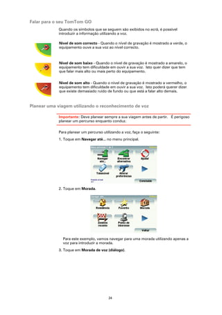 Falar para o seu TomTom GO
            Quando os símbolos que se seguem são exibidos no ecrã, é possível
            introduzir a informação utilizando a voz.

             Nível de som correcto - Quando o nível de gravação é mostrado a verde, o
             equipamento ouve a sua voz ao nível correcto.



             Nível de som baixo - Quando o nível de gravação é mostrado a amarelo, o
             equipamento tem dificuldade em ouvir a sua voz. Isto quer dizer que tem
             que falar mais alto ou mais perto do equipamento.


             Nível de som alto - Quando o nível de gravação é mostrado a vermelho, o
             equipamento tem dificuldade em ouvir a sua voz. Isto poderá querer dizer
             que existe demasiado ruído de fundo ou que está a falar alto demais.



Planear uma viagem utilizando o reconhecimento de voz

            Importante: Deve planear sempre a sua viagem antes de partir. É perigoso
            planear um percurso enquanto conduz.

            Para planear um percurso utilizando a voz, faça o seguinte:
            1. Toque em Navegar até... no menu principal.




            2. Toque em Morada.




               Para este exemplo, vamos navegar para uma morada utilizando apenas a
               voz para introduzir a morada.
            3. Toque em Morada de voz (diálogo).




                                         24
 