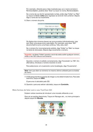 Por exemplo, olhando para a lista mostrada aqui, se o nome correcto é
              Rembrandtplein, poderia dizer "Dois" ou tocar no nome, Rembrandtplein.

              Se o nome da rua não for apresentado na lista, então diga "Voltar" ou "Não"
              ou toque no Botão voltar para regressar ao ecrã de menu anterior. Depois
              diga o nome da rua novamente.
            6. Dizer o número da porta.




              Os dígitos dos números devem ser pronunciados individualmente, mas
              sem fazer uma pausa entre cada dígito. Por exemplo, para dizer "357"
              deveria fazê-lo como uma frase contínua, "três, dois, sete".

              Se o número for incorrectamente exibido, diga "Voltar" ou "Não" ou toque
              na tecla de retrocesso. Depois diga novamente o número.

            Sugestão: se disser "Voltar" quando o ecrã não está a exibir qualquer número,
            então o seu GO volta ao ecrã anterior.

              Quando o número é exibido correctamente, diga "Concluído" ou "OK". Em
              alternativa, introduza o número tocando no ecrã.

              Para seleccionar um cruzamento como localização, diga "Cruzamento".

            Nota: tem que dizer os números no mesmo idioma utilizado para os botões
            do menu.

            7. O GO pergunta-lhe se precisa de chegar a uma determinada hora. Para este
               exercício, toque em NÃO.

              O percurso é calculado pelo GO.
            8. Quando o percurso estiver calculado, toque em Concluído.


Mais formas de falar com o seu TomTom GO
            Existem várias maneiras de introduzir uma morada utilizando a voz.

            Para ver as opções disponíveis, Toque em Navegar até... no menu principal e
            depois toque em Morada.




                                          26
 