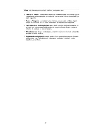 Nota: não é possível introduzir códigos postais por voz.

• Centro da cidade - para dizer o centro de uma localidade ou cidade, toque
  neste botão e depois toque no botão de voz na parte inferior do teclado no
  ecrã seguinte.
• Rua e n.º de porta - para dizer uma morada, toque neste botão e depois
  toque no botão de voz na parte inferior do teclado no ecrã seguinte.
• Cruzamento ou entroncamento - para dizer o ponto em que duas ruas se
  encontram, toque neste botão e depois toque no botão de voz na parte
  inferior do teclado no próximo ecrã.
• Morada de voz - toque neste botão para introduzir uma morada utilizando
  a voz e tocando no ecrã.
• Morada de voz (diálogo) - toque neste botão para introduzir uma morada
  utilizando a voz. Poderá tocar à mesma no ecrã para introduzir certos
  detalhes, se preferir.




                             27
 