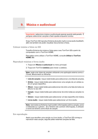 9.   Música e audiovisual

Música e audiovisual
                            Importante: seleccione música e audiovisuais apenas quando está parado. É
                            perigoso seleccionar canções e fazer ajustes enquanto conduz.

                            O seu TomTom GO reproduz ficheiros de áudio mp3 e Livros áudio Audible®,
                            além de também de poder visualizar documentos e fotos.

Colocar música e fotos no GO
                            Transfira ficheiros de música e fotos para o seu TomTom GO a partir do
                            computador com o TomTom HOME.

                            Para saber como utilizar o TomTom HOME, consulte Utilizar o TomTom
                            HOME (96)

Reproduzir músicas e livros áudio
                            1. Toque em Música e audiovisual no menu principal.
                            2. Toque em TomTomJukebox para iniciar a Jukebox.

                            Nota: pode criar listas de canções utilizando uma aplicação externa como o
                            iTunes, Musicmatch ou Winamp.

                            • Lista de canções - toque neste botão para seleccionar uma lista de canções.
                            • Artista - toque neste botão para seleccionar uma canção de um artista ou
                              de um grupo específico.
                            • Álbum - toque neste botão para seleccionar de entre uma lista de todos os
                              álbuns no seu GO.
                            • Canção - toque neste botão para seleccionar de entre todas as canções no
                              GO.
                            • Género - toque neste botão para seleccionar um tipo específico de música.
                            • Livros áudio - toque neste botão para seleccionar um livro áudio.

                            Nota: nem todos os ficheiros mp3 contêm informações sobre a canção, como
                            o intérprete ou o género. Se o ficheiro não contiver informações, é utilizado
                            o nome do ficheiro como título da canção.


Em reprodução
                            Assim que escolher uma canção ou Livro áudio, o TomTom GO começa a
                            reproduzir essa canção, seguida pelas restantes canções da lista.




                                                         28
 
