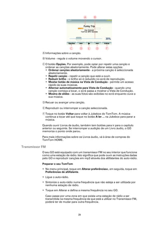 A       B




                                    C     D       E    D      F
            A Informações sobre a canção.

            B Volume - regula o volume movendo o cursor.

            C O botão Opções. Por exemplo, pode optar por repetir uma canção e
              ordenar as canções aleatoriamente. Pode alterar estas opções:
              • Ordenar canções aleatoriamente - a próxima canção é seleccionada
                aleatoriamente.
              • Repetir canção - repetir a canção que está a ouvir.
              • Reduzir brilho - o brilho só é reduzido no ecrã de reprodução.
              • Mostar botão de música na Vista de Condução - permite um acesso
                rápido às suas músicas.
              • Alternar automaticamente para Vista de Condução - quando uma
                canção começa a tocar, o ecrã passa a mostrar a Vista de Condução.
              • Mostra de slides - as suas fotos são exibidas no ecrã enquanto ouve a
                sua música.

            D Recuar ou avançar uma canção.

            E Reproduzir ou interromper a canção seleccionada.

            F Toque no botão Voltar para voltar à Jukebox do TomTom. A música
              continua a tocar até que toque no botão A ler ... na Jukebox para parar a
              música.

            Quando ouvir Livros de áudio, também tem botões para ir para o capítulo
            anterior ou seguinte. Se interromper a audição de um Livro áudio, o GO
            memoriza o ponto onde parou.

            Para mais informações sobre os Livros áudio, vá à área de compras do
            TomTom HOME.

Transmissor FM
            O seu GO está equipado com um transmissor FM no seu interior que funciona
            como uma estação de rádio. Isto significa que pode ouvir as instruções dadas
            pelo GO e reproduzir canções em mp3 através dos altifalantes do auto-rádio.

            Preparar o seu TomTom
            • No menu principal, toque em Alterar preferênciase, em seguida, toque em
              Preferências de altifalante.
            • Ligue o auto-rádio.
            • Sintonize o auto-rádio numa frequência que não esteja a ser utilizada por
              nenhuma estação de rádio.
            • Toque em Alterar e defina a mesma frequência no seu GO.

              Caso passe por uma zona em que exista uma estação de rádio a ser
              transmitida na mesma frequência da que está a utilizar no Transmissor FM,
              poderá ter de mudar para outra frequência.



                                         29
 