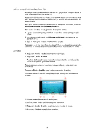 Utilizar o seu iPod® no TomTom GO
            Pode ligar o seu iPod ao GO com o Cabo de Ligação TomTom para iPods, o
            qual está disponível como acessório.

            Pode assim controlar o seu iPod a partir do GO. O som proveniente do iPod
            será reproduzido no altifalante interno do GO ou num altifalante externo, se
            seleccionado.

            Para mais informações sobre a utilização de diferentes altifalantes, consulte
            Altifalante interno e altifalantes externos (19).

            Para usar o seu iPod no GO, proceda da seguinte forma:
            1. Ligue o Cabo de Ligação para iPods ao seu iPod e ao suporte para pára-
               brisas.
            2. No menu principal toque em Música e audiovisual e, em seguida, em
               Controlo iPod.
            3. Siga as instruções no ecrã para finalizar a ligação.

            Pode agora controlar o seu iPod através do GO. As canções são seleccionadas
            utilizando os botões atrás referidos em Reproduzir músicas e livros áudio.

Ver fotos
            1. Toque em Música e audiovisual no menu principal.
            2. Toque em Galeria de fotos.

              A galeria de fotos abre-se e mostra formatos reduzidos (miniaturas) de
              todas as fotografias guardadas no GO.

            Toque nas setas para mover para cima ou para baixo a página com as
            miniaturas.

            Toque em Mostra de slides para iniciar uma mostra de slides.

            Toque na miniatura de uma fotografia para ver a fotografia em tamanho
            grande.
                                A                                     A




                                B C               D                   B
            A Botões para ampliar e reduzir a fotografia.

            B Botões para ir para a fotografia seguinte e anterior.

            C Toque em Mostra de slides para iniciar uma mostra de slides.

            D Toque em Eliminar para eliminar uma foto.




                                          30
 