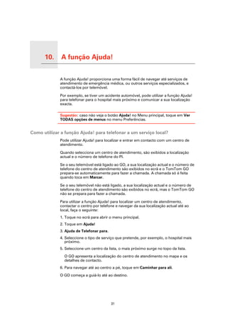 10.   A função Ajuda!

A função Ajuda!
                        A função Ajuda! proporciona uma forma fácil de navegar até serviços de
                        atendimento de emergência médica, ou outros serviços especializados, e
                        contactá-los por telemóvel.

                        Por exemplo, se tiver um acidente automóvel, pode utilizar a função Ajuda!
                        para telefonar para o hospital mais próximo e comunicar a sua localização
                        exacta.

                        Sugestão: caso não veja o botão Ajuda! no Menu principal, toque em Ver
                        TODAS opções de menus no menu Preferências.


Como utilizar a função Ajuda! para telefonar a um serviço local?
                        Pode utilizar Ajuda! para localizar e entrar em contacto com um centro de
                        atendimento.

                        Quando selecciona um centro de atendimento, são exibidos a localização
                        actual e o número de telefone do PI.

                        Se o seu telemóvel está ligado ao GO, a sua localização actual e o número de
                        telefone do centro de atendimento são exibidos no ecrã e o TomTom GO
                        prepara-se automaticamente para fazer a chamada. A chamada só é feita
                        quando toca em Marcar.

                        Se o seu telemóvel não está ligado, a sua localização actual e o número de
                        telefone do centro de atendimento são exibidos no ecrã, mas o TomTom GO
                        não se prepara para fazer a chamada.

                        Para utilizar a função Ajuda! para localizar um centro de atendimento,
                        contactar o centro por telefone e navegar da sua localização actual até ao
                        local, faça o seguinte:
                        1. Toque no ecrã para abrir o menu principal.
                        2. Toque em Ajuda!
                        3. Ajuda de Telefonar para.
                        4. Seleccione o tipo de serviço que pretende, por exemplo, o hospital mais
                           próximo.
                        5. Seleccione um centro da lista, o mais próximo surge no topo da lista.

                          O GO apresenta a localização do centro de atendimento no mapa e os
                          detalhes de contacto.
                        6. Para navegar até ao centro a pé, toque em Caminhar para ali.

                        O GO começa a guiá-lo até ao destino.




                                                      31
 