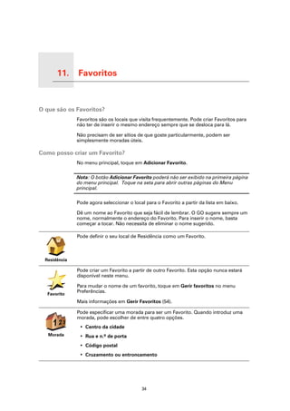 11.    Favoritos

Favoritos




O que são os Favoritos?
                       Favoritos são os locais que visita frequentemente. Pode criar Favoritos para
                       não ter de inserir o mesmo endereço sempre que se desloca para lá.

                       Não precisam de ser sítios de que goste particularmente, podem ser
                       simplesmente moradas úteis.

Como posso criar um Favorito?
                       No menu principal, toque em Adicionar Favorito.

                       Nota: O botão Adicionar Favorito poderá não ser exibido na primeira página
                       do menu principal. Toque na seta para abrir outras páginas do Menu
                       principal.

                       Pode agora seleccionar o local para o Favorito a partir da lista em baixo.

                       Dê um nome ao Favorito que seja fácil de lembrar. O GO sugere sempre um
                       nome, normalmente o endereço do Favorito. Para inserir o nome, basta
                       começar a tocar. Não necessita de eliminar o nome sugerido.

                       Pode definir o seu local de Residência como um Favorito.



      Residência

                       Pode criar um Favorito a partir de outro Favorito. Esta opção nunca estará
                       disponível neste menu.

                       Para mudar o nome de um favorito, toque em Gerir favoritos no menu
                       Preferências.
            Favorito
                       Mais informações em Gerir Favoritos (54).

                       Pode especificar uma morada para ser um Favorito. Quando introduz uma
                       morada, pode escolher de entre quatro opções.
              123
               2
                        • Centro da cidade
            Morada      • Rua e n.º de porta
                        • Código postal
                        • Cruzamento ou entroncamento




                                                    34
 