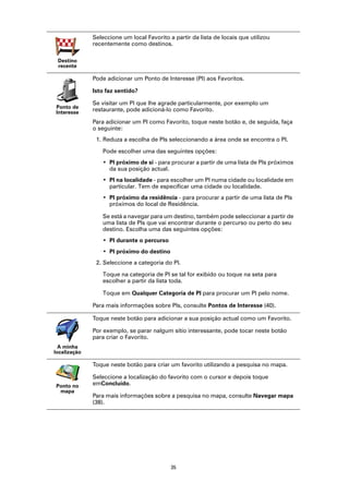 Seleccione um local Favorito a partir da lista de locais que utilizou
              recentemente como destinos.

 Destino
 recente

              Pode adicionar um Ponto de Interesse (PI) aos Favoritos.

              Isto faz sentido?

              Se visitar um PI que lhe agrade particularmente, por exemplo um
Ponto de
Interesse     restaurante, pode adicioná-lo como Favorito.

              Para adicionar um PI como Favorito, toque neste botão e, de seguida, faça
              o seguinte:
               1. Reduza a escolha de PIs seleccionando a área onde se encontra o PI.

                 Pode escolher uma das seguintes opções:
                 • PI próximo de si - para procurar a partir de uma lista de PIs próximos
                   da sua posição actual.
                 • PI na localidade - para escolher um PI numa cidade ou localidade em
                   particular. Tem de especificar uma cidade ou localidade.
                 • PI próximo da residência - para procurar a partir de uma lista de PIs
                   próximos do local de Residência.

                 Se está a navegar para um destino, também pode seleccionar a partir de
                 uma lista de PIs que vai encontrar durante o percurso ou perto do seu
                 destino. Escolha uma das seguintes opções:
                 • PI durante o percurso
                 • PI próximo do destino
               2. Seleccione a categoria do PI.

                 Toque na categoria de PI se tal for exibido ou toque na seta para
                 escolher a partir da lista toda.

                 Toque em Qualquer Categoria de PI para procurar um PI pelo nome.

              Para mais informações sobre PIs, consulte Pontos de Interesse (40).

              Toque neste botão para adicionar a sua posição actual como um Favorito.

              Por exemplo, se parar nalgum sítio interessante, pode tocar neste botão
              para criar o Favorito.
  A minha
localização

              Toque neste botão para criar um favorito utilizando a pesquisa no mapa.

              Seleccione a localização do favorito com o cursor e depois toque
Ponto no      emConcluído.
 mapa
              Para mais informações sobre a pesquisa no mapa, consulte Navegar mapa
              (38).




                                            35
 