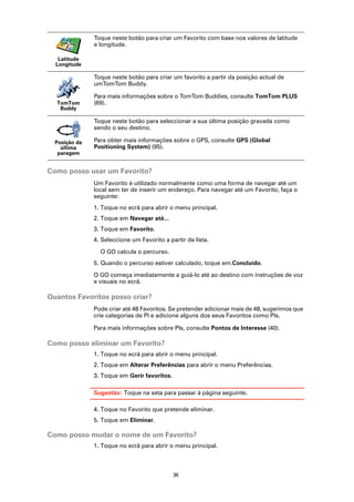 Toque neste botão para criar um Favorito com base nos valores de latitude
               e longitude.

   Latitude
  Longitude

               Toque neste botão para criar um favorito a partir da posição actual de
               umTomTom Buddy.

               Para mais informações sobre o TomTom Buddies, consulte TomTom PLUS
  TomTom       (69).
   Buddy

               Toque neste botão para seleccionar a sua última posição gravada como
               sendo o seu destino.

  Posição da   Para obter mais informações sobre o GPS, consulte GPS (Global
    última     Positioning System) (95).
   paragem


Como posso usar um Favorito?
               Um Favorito é utilizado normalmente como uma forma de navegar até um
               local sem ter de inserir um endereço. Para navegar até um Favorito, faça o
               seguinte:
               1. Toque no ecrã para abrir o menu principal.
               2. Toque em Navegar até...
               3. Toque em Favorito.
               4. Seleccione um Favorito a partir da lista.

                 O GO calcula o percurso.
               5. Quando o percurso estiver calculado, toque em.Concluído.

               O GO começa imediatamente a guiá-lo até ao destino com instruções de voz
               e visuais no ecrã.

Quantos Favoritos posso criar?
               Pode criar até 48 Favoritos. Se pretender adicionar mais de 48, sugerimos que
               crie categorias de PI e adicione alguns dos seus Favoritos como PIs.

               Para mais informações sobre PIs, consulte Pontos de Interesse (40).

Como posso eliminar um Favorito?
               1. Toque no ecrã para abrir o menu principal.
               2. Toque em Alterar Preferências para abrir o menu Preferências.
               3. Toque em Gerir favoritos.

               Sugestão: Toque na seta para passar à página seguinte.

               4. Toque no Favorito que pretende eliminar.
               5. Toque em Eliminar.

Como posso mudar o nome de um Favorito?
               1. Toque no ecrã para abrir o menu principal.



                                              36
 