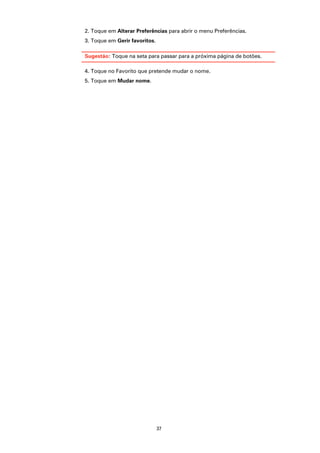 2. Toque em Alterar Preferências para abrir o menu Preferências.
3. Toque em Gerir favoritos.

Sugestão: Toque na seta para passar para a próxima página de botões.

4. Toque no Favorito que pretende mudar o nome.
5. Toque em Mudar nome.




                               37
 