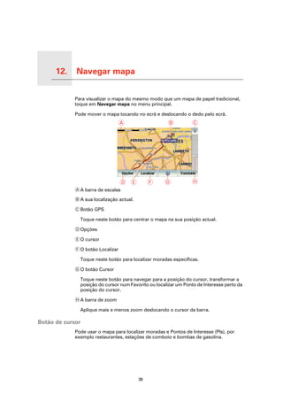 12.   Navegar mapa

Navegar mapa
                     Para visualizar o mapa do mesmo modo que um mapa de papel tradicional,
                     toque em Navegar mapa no menu principal.

                     Pode mover o mapa tocando no ecrã e deslocando o dedo pelo ecrã.
                                           A                   B          C




                                           D E          F    G            H
                     A A barra de escalas

                     B A sua localização actual.

                     C Botão GPS

                       Toque neste botão para centrar o mapa na sua posição actual.

                     D Opções

                     E O cursor

                     F O botão Localizar

                       Toque neste botão para localizar moradas específicas.

                     G O botão Cursor

                       Toque neste botão para navegar para a posição do cursor, transformar a
                       posição do cursor num Favorito ou localizar um Ponto de Interesse perto da
                       posição do cursor.

                     H A barra de zoom

                       Aplique mais e menos zoom deslocando o cursor da barra.

Botão de cursor
                     Pode usar o mapa para localizar moradas e Pontos de Interesse (PIs), por
                     exemplo restaurantes, estações de comboio e bombas de gasolina.




                                                   38
 
