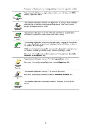 Toque no botão de cursor e em seguida toque num dos seguintes botões:

               Toque neste botão para navegar até à posição onde está o cursor. O GO
               calcula o percurso até lá.

Navegar para
   aqui

               Toque neste botão para localizar um PI próximo da posição do cursor. Por
               exemplo, se localizou um restaurante onde quer ir, pode procurar um
               parque de estacionamento perto.
Localizar PI
 próximo

               Toque neste botão para trazer a localização actualmente realçada pelo
               cursor para o centro do ecrã quando olhar para o mapa.
 Centrar no
   mapa

               Toque neste botão para fazer uma chamada para a localização na posição
               do cursor. Este botão só se encontrará disponível se o GO tiver o número
               de telefone da localização.
Chamada...
               O GO tem muitos números de PIs armazenados. Caso introduza números
               de telefone para PIs que tenha criado, também pode ligar para lá.

               Para mais informações sobre chamadas mãos-livres, consulte Chamada
               em modo de mãos livres (48).

               Toque neste botão para criar um Favorito na posição do cursor.

               Para mais informações sobre Favoritos, consulte Favoritos (34).
 Adicionar
  como
 Favorito

               Toque neste botão para criar um PI na posição do cursor.

               Para mais informações sobre PIs, consulte Pontos de Interesse (40).
Adicio. como
     PI

               Toque neste botão para corrigir a localização mostrada na posição do
               cursor.

Localização
 correcta




                                           39
 