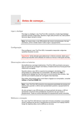 2.   Antes de começar...

Antes de começar...




Ligar e desligar
                           Para ligar ou desligar o seu TomTom GO, mantenha o botão ligar/desligar
                           premido durante 2 segundos. Quando o ligar pela primeira vez, este poderá
                           demorar algum tempo a iniciar.

                           Nota: em casos raros, o seu GO poderá não iniciar correctamente. Se isso
                           acontecer, prima o botão reset e volte a ligar o equipamento.


Configuração
                           Para configurar o seu TomTom GO, é necessário responder a algumas
                           questões tocando no ecrã.

                           Importante: tenha atenção para seleccionar o idioma correcto, dado que o
                           idioma que escolher será utilizado em todos os menus e instruções escritas.


Observações sobre as baterias
                           Aconselhamos a carregar totalmente o TomTom GO na primeira vez que o
                           ligar ao suporte de acostagem doméstico. A bateria demora 2 horas para ficar
                           totalmente carregada.

                           Quando coloca o seu GO no suporte de acostagem doméstico, é-lhe
                           perguntado se o deseja ligar ao computador. Se seleccionar Não, o
                           equipamento desligar-se-á se não tocar no ecrã durante três minutos. Isto
                           permite que a bateria possa ser carregada mais depressa.

                           Para obter informações sobre como fazer a ligação ao computador, consulte
                           Utilizar o TomTom HOME (96).

                           Nota: o seu TomTom GO consome uma pequena quantidade de energia da
                           bateria para guardar o último ecrã apresentado quando o equipamento foi
                           desligado.

                           Se não carregar o seu GO durante um longo período de tempo, o GO irá
                           apresentar o ecrã de início predefinido na próxima vez que iniciar o
                           equipamento. Todas as outras definições do equipamento serão mantidas.


Melhorar a recepção
                           Se o seu TomTom GO demorar mais de 5 minutos a localizar a sua posição
                           actual, certifique-se de que o equipamento se encontra num espaço aberto
                           longe de objectos altos, como edifícios ou árvores.



                                                        4
 