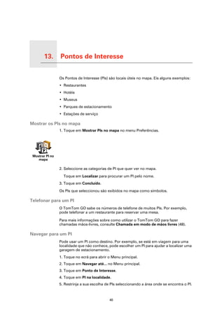 13.   Pontos de Interesse

Pontos de Interesse
                            Os Pontos de Interesse (PIs) são locais úteis no mapa. Eis alguns exemplos:
                            • Restaurantes
                            • Hotéis
                            • Museus
                            • Parques de estacionamento
                            • Estações de serviço

Mostrar os PIs no mapa
                            1. Toque em Mostrar PIs no mapa no menu Preferências.




   Mostrar PI no
      mapa

                            2. Seleccione as categorias de PI que quer ver no mapa.

                              Toque em Localizar para procurar um PI pelo nome.
                            3. Toque em Concluído.

                            Os PIs que seleccionou são exibidos no mapa como símbolos.

Telefonar para um PI
                            O TomTom GO sabe os números de telefone de muitos PIs. Por exemplo,
                            pode telefonar a um restaurante para reservar uma mesa.

                            Para mais informações sobre como utilizar o TomTom GO para fazer
                            chamadas mãos-livres, consulte Chamada em modo de mãos livres (48).

Navegar para um PI
                            Pode usar um PI como destino. Por exemplo, se está em viagem para uma
                            localidade que não conhece, pode escolher um PI para ajudar a localizar uma
                            garagem de estacionamento.
                            1. Toque no ecrã para abrir o Menu principal.
                            2. Toque em Navegar até... no Menu principal.
                            3. Toque em Ponto de Interesse.
                            4. Toque em PI na localidade.
                            5. Restrinja a sua escolha de PIs seleccionando a área onde se encontra o PI.



                                                         40
 