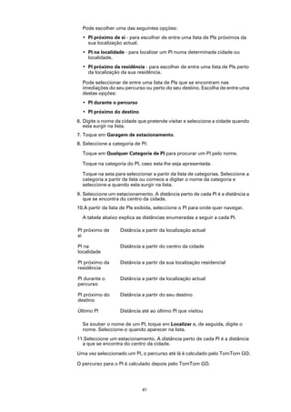 Pode escolher uma das seguintes opções:
  • PI próximo de si - para escolher de entre uma lista de PIs próximos da
    sua localização actual.
  • PI na localidade - para localizar um PI numa determinada cidade ou
    localidade.
  • PI próximo da residência - para escolher de entre uma lista de PIs perto
    da localização da sua residência.

  Pode seleccionar de entre uma lista de PIs que se encontram nas
  imediações do seu percurso ou perto do seu destino. Escolha de entre uma
  destas opções:
  • PI durante o percurso
  • PI próximo do destino
6. Digite o nome da cidade que pretende visitar e seleccione a cidade quando
   esta surgir na lista.
7. Toque em Garagem de estacionamento.
8. Seleccione a categoria de PI:

  Toque em Qualquer Categoria de PI para procurar um PI pelo nome.

  Toque na categoria do PI, caso esta lhe seja apresentada.

  Toque na seta para seleccionar a partir da lista de categorias. Seleccione a
  categoria a partir da lista ou comece a digitar o nome da categoria e
  seleccione-a quando esta surgir na lista.
9. Seleccione um estacionamento. A distância perto de cada PI é a distância a
   que se encontra do centro da cidade.
10.A partir da lista de PIs exibida, seleccione o PI para onde quer navegar.

  A tabela abaixo explica as distâncias enumeradas a seguir a cada PI.

PI próximo de      Distância a partir da localização actual
si

PI na              Distância a partir do centro da cidade
localidade

PI próximo da      Distância a partir da sua localização residencial
residência

PI durante o       Distância a partir da localização actual
percurso

PI próximo do      Distância a partir do seu destino
destino

Último PI          Distância até ao último PI que visitou

  Se souber o nome de um PI, toque em Localizar e, de seguida, digite o
  nome. Seleccione-o quando aparecer na lista.
11.Seleccione um estacionamento. A distância perto de cada PI é a distância
  a que se encontra do centro da cidade.

Uma vez seleccionado um PI, o percurso até lá é calculado pelo TomTom GO.

O percurso para o PI é calculado depois pelo TomTom GO.




                             41
 