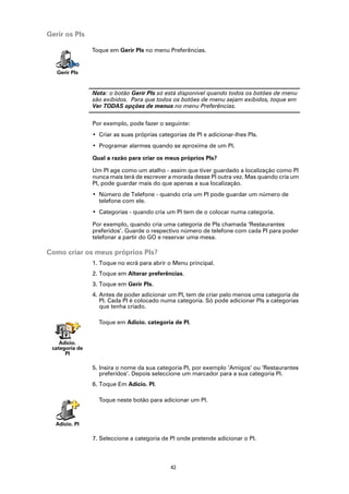 Gerir os PIs

                Toque em Gerir PIs no menu Preferências.


   Gerir PIs


                Nota: o botão Gerir PIs só está disponível quando todos os botões de menu
                são exibidos. Para que todos os botões de menu sejam exibidos, toque em
                Ver TODAS opções de menus no menu Preferências.

                Por exemplo, pode fazer o seguinte:
                • Criar as suas próprias categorias de PI e adicionar-lhes PIs.
                • Programar alarmes quando se aproxima de um PI.

                Qual a razão para criar os meus próprios PIs?

                Um PI age como um atalho - assim que tiver guardado a localização como PI
                nunca mais terá de escrever a morada desse PI outra vez. Mas quando cria um
                PI, pode guardar mais do que apenas a sua localização.
                • Número de Telefone - quando cria um PI pode guardar um número de
                  telefone com ele.
                • Categorias - quando cria um PI tem de o colocar numa categoria.

                Por exemplo, quando cria uma categoria de PIs chamada ‘Restaurantes
                preferidos’. Guarde o respectivo número de telefone com cada PI para poder
                telefonar a partir do GO e reservar uma mesa.

Como criar os meus próprios PIs?
                1. Toque no ecrã para abrir o Menu principal.
                2. Toque em Alterar preferências.
                3. Toque em Gerir PIs.
                4. Antes de poder adicionar um PI, tem de criar pelo menos uma categoria de
                   PI. Cada PI é colocado numa categoria. Só pode adicionar PIs a categorias
                   que tenha criado.

                  Toque em Adicio. categoria de PI.


    Adicio.
 categoria de
      PI

                5. Insira o nome da sua categoria PI, por exemplo ‘Amigos’ ou ‘Restaurantes
                   preferidos’. Depois seleccione um marcador para a sua categoria PI.
                6. Toque Em Adicio. PI.

                  Toque neste botão para adicionar um PI.



  Adicio. PI

                7. Seleccione a categoria de PI onde pretende adicionar o PI.



                                             42
 