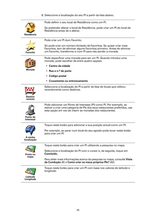 8. Seleccione a localização do seu PI a partir da lista abaixo.

                Pode definir o seu local de Residência como um PI.

                Se pretender alterar o local de Residência, pode criar um PI do local de
                Residência antes de o alterar.
Residência

                Pode criar um PI dum Favorito.

                Só pode criar um número limitado de Favoritos. Se quiser criar mais
                Favoritos, tem de eliminar alguns Favoritos primeiro. Antes de eliminar
 Favorito       um Favorito, transforme-o num PI para não perder a morada.

                Pode especificar uma morada para ser um PI. Quando introduz uma
                morada, pode escolher de entre quatro opções.
   123
    2
                 • Centro da cidade
 Morada
                 • Rua e n.º de porta
                 • Código postal
                 • Cruzamento ou entroncamento

                Seleccione a localização do PI a partir da lista de locais que utilizou
                recentemente como destinos.

 Destino
 recente

                Pode adicionar um Ponto de Interesse (PI) como PI. Por exemplo, se
                estiver a criar uma categoria de PIs dos seus restaurantes preferidos, use
                esta opção em vez de inserir as moradas dos restaurantes.

Ponto de
Interesse

                Toque neste botão para adicionar a sua posição actual como um PI.

                Por exemplo, se parar num local do seu agrado pode tocar neste botão
                para criar um PI.
  A minha
localização

                Toque neste botão para criar um PI utilizando a pesquisa no mapa.

                Seleccione a localização do PI com o cursor e, de seguida, toque em
Ponto no        Concluído.
 mapa
                Para obter mais informações acerca da pesquisa no mapa, consulte Vista
                de Condução (6) e Como criar os meus próprios PIs? (42)

                Toque neste botão para criar um PI com base nos valores de latitude e
                longitude.

 Latitude
Longitude




                                            43
 
