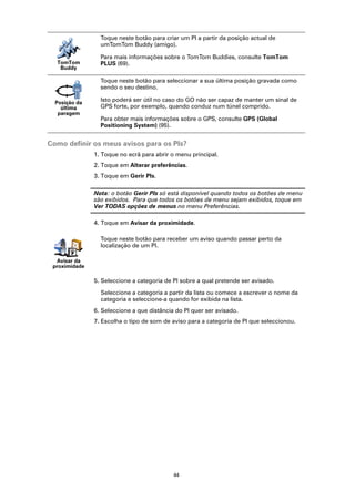 Toque neste botão para criar um PI a partir da posição actual de
                 umTomTom Buddy (amigo).

                 Para mais informações sobre o TomTom Buddies, consulte TomTom
  TomTom         PLUS (69).
   Buddy

                 Toque neste botão para seleccionar a sua última posição gravada como
                 sendo o seu destino.

  Posição da
                 Isto poderá ser útil no caso do GO não ser capaz de manter um sinal de
    última       GPS forte, por exemplo, quando conduz num túnel comprido.
   paragem
                 Para obter mais informações sobre o GPS, consulte GPS (Global
                 Positioning System) (95).


Como definir os meus avisos para os PIs?
               1. Toque no ecrã para abrir o menu principal.
               2. Toque em Alterar preferências.
               3. Toque em Gerir PIs.

               Nota: o botão Gerir PIs só está disponível quando todos os botões de menu
               são exibidos. Para que todos os botões de menu sejam exibidos, toque em
               Ver TODAS opções de menus no menu Preferências.

               4. Toque em Avisar da proximidade.

                 Toque neste botão para receber um aviso quando passar perto da
                 localização de um PI.

  Avisar da
 proximidade

               5. Seleccione a categoria de PI sobre a qual pretende ser avisado.

                 Seleccione a categoria a partir da lista ou comece a escrever o nome da
                 categoria e seleccione-a quando for exibida na lista.
               6. Seleccione a que distância do PI quer ser avisado.
               7. Escolha o tipo de som de aviso para a categoria de PI que seleccionou.




                                            44
 