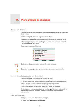 14.      Planeamento de itinerário

Planeamento de itinerário




O que é um Itinerário?
                            Um Itinerário é um plano de viagem que inclui mais localizações do que o seu
                            destino final.

                            Um Itinerário pode incluir os seguintes elementos:
                            • Destino - uma localização no curso da sua viagem onde pretende parar.
                            • Ponto de passagem - uma localização no curso da sua viagem por onde
                              pretende passar sem parar.

                            Eis um exemplo de um Itinerário:




                            Os destinos são apresentados recorrendo a este símbolo.


                            Os pontos de passagem são apresentados recorrendo a este símbolo.




Em que situações devo usar um Itinerário?
                            Um Itinerário pode ser utilizado em viagens do tipo:
                            • Turismo automóvel por um país durante as férias com muitas paragens.
                            • Uma viagem de dois dias com uma paragem para pernoitar.
                            • Um curto passeio de carro que passa por Pontos de Interesse.

                            Em todos estes exemplos, podia tocar em Navegar até...para cada local. No
                            entanto, se utilizar um Itinerário, pode poupar tempo ao planear tudo
                            previamente.

Criar um Itinerário
                            1. Toque no ecrã para abrir o menu principal.
                            2. Toque em Planeamento de itinerário.



                                                         45
 
