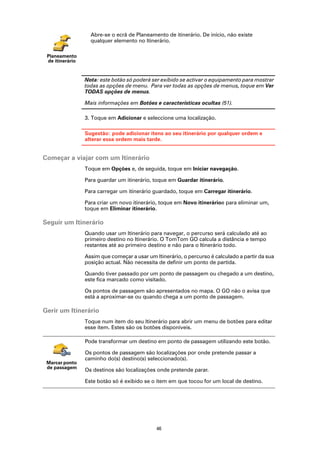 Abre-se o ecrã de Planeamento de itinerário. De início, não existe
                   qualquer elemento no Itinerário.

 Planeamento
 de itinerário


                 Nota: este botão só poderá ser exibido se activar o equipamento para mostrar
                 todas as opções de menu. Para ver todas as opções de menus, toque em Ver
                 TODAS opções de menus.

                 Mais informações em Botões e características ocultas (51).

                 3. Toque em Adicionar e seleccione uma localização.

                 Sugestão: pode adicionar itens ao seu itinerário por qualquer ordem e
                 alterar essa ordem mais tarde.


Começar a viajar com um Itinerário
                 Toque em Opções e, de seguida, toque em Iniciar navegação.

                 Para guardar um itinerário, toque em Guardar itinerário.

                 Para carregar um itinerário guardado, toque em Carregar itinerário.

                 Para criar um novo itinerário, toque em Novo itinerárioe para eliminar um,
                 toque em Eliminar itinerário.

Seguir um Itinerário
                 Quando usar um Itinerário para navegar, o percurso será calculado até ao
                 primeiro destino no Itinerário. O TomTom GO calcula a distância e tempo
                 restantes até ao primeiro destino e não para o Itinerário todo.

                 Assim que começar a usar um Itinerário, o percurso é calculado a partir da sua
                 posição actual. Não necessita de definir um ponto de partida.

                 Quando tiver passado por um ponto de passagem ou chegado a um destino,
                 este fica marcado como visitado.

                 Os pontos de passagem são apresentados no mapa. O GO não o avisa que
                 está a aproximar-se ou quando chega a um ponto de passagem.

Gerir um Itinerário
                 Toque num item do seu Itinerário para abrir um menu de botões para editar
                 esse item. Estes são os botões disponíveis.

                 Pode transformar um destino em ponto de passagem utilizando este botão.

                 Os pontos de passagem são localizações por onde pretende passar a
                 caminho do(s) destino(s) seleccionado(s).
 Marcar ponto
 de passagem
                 Os destinos são localizações onde pretende parar.

                 Este botão só é exibido se o item em que tocou for um local de destino.




                                              46
 