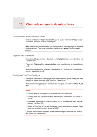 15.             Chamada em modo de mãos livres

Chamada em modo de mãos livres




Chamada em modo de mãos livres
                                 Se tem um telemóvel com Bluetooth®, pode usar o TomTom GO para fazer
                                 chamadas, enviar e receber mensagens.

                                 Nota: Nem todos os telemóveis são suportados ou compatíveis com todas as
                                 características. Para obter mais informações, vá a www.TomTom.com/
                                 phones


Ligar ao seu telemóvel
                                 Em primeiro lugar, tem de estabelecer uma ligação entre o seu telemóvel e o
                                 TomTom GO.

                                 Toque em Telemóvel no menu principal e, de seguida, siga as instruções no
                                 ecrã.

                                 Só precisa de fazer isto uma vez. Depois disso, o TomTom GO reconhecerá
                                 sempre o seu telemóvel.

Configurar TomTom Serviços
                                 Depois de estabelecer uma ligação com o seu telefone, pode configurar uma
                                 ligação de dados sem fios para TomTom Os serviços.

                                 Para mais informações sobre TomTom Os serviços, consulte TomTom PLUS
                                 (69).

                                 Dicas
                                 • Certifique-se de que liga a função Bluetooth® no telemóvel.
                                 • Certifique-se que o telemóvel está definido para ‘detectável’ ou ‘visível a
                                   todos’.
                                 • Poderá ter de introduzir a palavra-passe ‘0000’ no telemóvel para o poder
                                   ligar ao TomTom GO.
                                 • Defina o TomTom GO no seu telemóvel como equipamento seguro. Caso
                                   contrário terá de introduzir sempre ‘0000’.

                                 Consulte o manual do utilizador do seu telemóvel para informações acerca
                                 das definições Bluetooth®.




                                                              48
 
