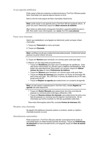 A sua agenda telefónica
             Pode copiar a lista de contactos no telemóvel para o TomTom GO para poder
             fazer chamadas com apenas alguns toques no ecrã.

             Esta é a forma mais segura de fazer chamadas mãos-livres.

             Nota: pode copiar a sua agenda para o TomTom GO em qualquer altura. A
             partir do menu Telemóvel, toque em Obter números do telefone.

             Nem todos os telemóveis conseguem transferir a agenda telefónica para o
             GO. Para obter mais informações, vá a www.TomTom.com/phones


Fazer uma chamada
             Assim que estabelecer uma ligação ao telemóvel, pode começar a fazer
             chamadas.
             1. Toque em Telemóvel no menu principal.
             2. Toque em Chamada.

             Nota: certifique-se de que o telemóvel está seleccionado. O telemóvel actual
             aparece na parte inferior do ecrã.

             3. Toque em Número para introduzir um número para onde quer ligar.
             4. Efectue um dos seguintes procedimentos:
                • Toque em Residência para ligar para a localização da residência. Caso
                  não tenha memorizado um número para o telefone da Residência, este
                  botão não está disponível. Para inserir um número, toque em Alterar
                  número de casa no menu Preferências de telefone.
                • Toque em Número para introduzir um número para onde quer ligar.
                • Toque em Ponto de interesse para escolher um Ponto de Interesse (PI)
                  para onde quer ligar. Se o GO tiver o número de telefone de um PI, este
                  surge junto do PI.
                • Toque emRegisto na agenda para seleccionar um contacto da agenda.

             Nota: se não copiou a agenda para o TomTom GO, o botão Registo na
             agenda não está disponível.

               • Toque em Recém Marcado para seleccionar de entre uma lista de
                 pessoas ou números para onde ligou utilizando o GO.
               • Toque em Recente emissor de chamada para seleccionar de entre uma
                 lista de pessoas ou números que lhe ligaram recentemente. Só as
                 chamadas que tenha recebido no GO são guardadas nesta lista.

               Para mais informações sobre PIs, consulte Pontos de Interesse (40).

Receber uma chamada
             Se alguém lhe telefonar enquanto estiver a conduzir, aceite ou rejeite a
             chamada tocando no ecrã.

Atendimento automático
             Pode programar o TomTom GO para atender automaticamente todas as
             chamadas após um determinado período de tempo. Toque em Preferências
             de telemóvel no menu do telemóvel e, em seguida, toque em Pref. de atendi/
             automático.




                                          49
 