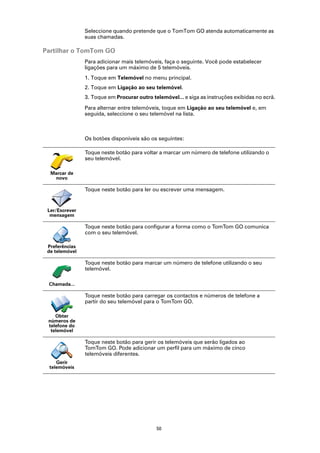 Seleccione quando pretende que o TomTom GO atenda automaticamente as
                suas chamadas.

Partilhar o TomTom GO
                Para adicionar mais telemóveis, faça o seguinte. Você pode estabelecer
                ligações para um máximo de 5 telemóveis.
                1. Toque em Telemóvel no menu principal.
                2. Toque em Ligação ao seu telemóvel.
                3. Toque em Procurar outro telemóvel... e siga as instruções exibidas no ecrã.

                Para alternar entre telemóveis, toque em Ligação ao seu telemóvel e, em
                seguida, seleccione o seu telemóvel na lista.



                Os botões disponíveis são os seguintes:

                Toque neste botão para voltar a marcar um número de telefone utilizando o
                seu telemóvel.

  Marcar de
   novo

                Toque neste botão para ler ou escrever uma mensagem.


 Ler/Escrever
  mensagem

                Toque neste botão para configurar a forma como o TomTom GO comunica
                com o seu telemóvel.

 Preferências
 de telemóvel

                Toque neste botão para marcar um número de telefone utilizando o seu
                telemóvel.

 Chamada...

                Toque neste botão para carregar os contactos e números de telefone a
                partir do seu telemóvel para o TomTom GO.

    Obter
 números de
 telefone do
  telemóvel

                Toque neste botão para gerir os telemóveis que serão ligados ao
                TomTom GO. Pode adicionar um perfil para um máximo de cinco
                telemóveis diferentes.
    Gerir
 telemóveis




                                             50
 