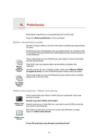16.   Preferências

Preferências
                     Pode alterar a aparência e o comportamento do TomTom GO.

                     Toque em Alterar preferências no menu principal.

Botões e características ocultas
                     Quando começa a utilizar o TomTom GO, todos os botões são apresentados
                     no menu.

                     Os botões para as características mais avançadas podem ser ocultados. Esta
                     é uma opção útil porque dificilmente utilizará algumas das características com
                     muita frequência.

                     Toque neste botão no menu Preferências, para reduzir o número de botões
                     que são apresentados.

                     Pode fazê-lo para que apenas sejam apresentados os botões mais
        Mostrar      utilizados.
        menos
       opções de     Quando precisar de usar os botões ocultos, pode premir Mostrar TODAS
        menus        as opções de menu no menu Preferências para mostrar todos os botões.

                     Toque neste botão no menu de Preferências para mostrar todos os botões
                     disponíveis no TomTom GO.


      Ver TODAS
      opções de
        menus


Utilizar cores nocturnas / Utilizar cores diurnas

                     Toque neste botão para reduzir o brilho do ecrã e apresentar cores mais
                     escuras no mapa.

                     Quando é que devo utilizar esta função?
    Utilizar cores   Quando está escuro, é mais fácil ver o que está no ecrã do GO se este não
     nocturnas
                     tiver cores muito brilhantes.

                     Para voltar a mudar para um ecrã com cores mais brilhantes no mapa,
                     toque em Utilizar cores diurnas.


    Utilizar cores
       diurnas

                     O meu GO pode fazer esta alteração automaticamente?




                                                  51
 
