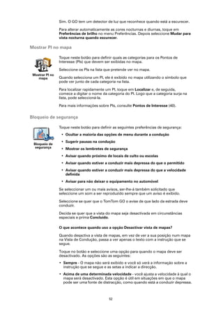 Sim. O GO tem um detector de luz que reconhece quando está a escurecer.

                 Para alterar automaticamente as cores nocturnas e diurnas, toque em
                 Preferências de brilho no menu Preferências. Depois seleccione Mudar para
                 vista nocturna quando escurecer.

Mostrar PI no mapa

                 Toque neste botão para definir quais as categorias para os Pontos de
                 Interesse (PIs) que devem ser exibidas no mapa.

                 Seleccione os PIs na lista que pretende ver no mapa.
 Mostrar PI no
    mapa         Quando selecciona um PI, ele é exibido no mapa utilizando o símbolo que
                 pode ver junto de cada categoria na lista.

                 Para localizar rapidamente um PI, toque em Localizar e, de seguida,
                 comece a digitar o nome da categoria do PI. Logo que a categoria surja na
                 lista, pode seleccioná-la.

                 Para mais informações sobre PIs, consulte Pontos de Interesse (40).


Bloqueio de segurança

                 Toque neste botão para definir as seguintes preferências de segurança:
                  • Ocultar a maioria das opções de menu durante a condução
                  • Sugerir pausas na condução
 Bloqueio de
  segurança       • Mostrar os lembretes de segurança
                  • Avisar quando próximo de locais de culto ou escolas
                  • Avisar quando estiver a conduzir mais depressa do que o permitido
                  • Avisar quando estiver a conduzir mais depressa do que a velocidade
                    definida
                  • Avisar para não deixar o equipamento no automóvel

                 Se seleccionar um ou mais avisos, ser-lhe-á também solicitado que
                 seleccione um som a ser reproduzido sempre que um aviso é exibido.

                 Seleccione se quer que o TomTom GO o avise de que lado da estrada deve
                 conduzir.

                 Decida se quer que a vista do mapa seja desactivada em circunstâncias
                 especiais e prima Concluído.

                 O que acontece quando uso a opção Desactivar vista de mapas?

                 Quando desactiva a vista de mapas, em vez de ver a sua posição num mapa
                 na Vista de Condução, passa a ver apenas o texto com a instrução que se
                 segue.

                 Toque no botão e seleccione uma opção para quando o mapa deve ser
                 desactivado. As opções são as seguintes:
                 • Sempre - O mapa não será exibido e você só verá a informação sobre a
                   instrução que se segue e as setas a indicar a direcção.
                 • Acima de uma determinada velocidade - você ajusta a velocidade à qual o
                   mapa será desactivado. Esta opção é útil em situações em que o mapa
                   pode ser uma fonte de distracção, como quando está a conduzir depressa.



                                             52
 