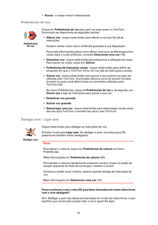 • Nunca - o mapa nunca é desactivado.

Preferências de voz

                Toque em Preferências de voz para gerir as suas vozes no TomTom.
                Encontram-se disponíveis as seguintes opções:
                 • Alterar voz - toque neste botão para alterar a voz que lhe dá as
                   instruções.
 Preferências
    de voz         Existem várias vozes reais e artificiais gravadas à sua disposição.

                   Para mais informações sobre como alterar uma voz e as diferenças entre
                   vozes reais e vozes artificiais, consulte Seleccionar uma voz (19).
                 • Desactivar voz - toque neste botão para desactivar a utilização de vozes.
                   Para activar as vozes, toque em Activar.
                 • Preferências de instruções vocais - toque neste botão para definir as
                   situações em que o TomTom irá ler em voz alta as instruções e avisos.
                 • Gravar voz - toque neste botão para gravar a sua própria voz para ser
                   utilizada pelo TomTom. O processo demora cerca de quinze minutos,
                   durante os quais você ditará todos os comandos utilizados pelo
                   TomTom GO.

                   No menu Preferências, toque emPreferências de voz e, de seguida, em
                   Gravar voz e siga as instruções para gravar a sua voz.
                 • Desactivar voz gravada
                 • Activar voz gravada
                 • Descarregar uma voz - toque neste botão para descarregar novas vozes
                   dos serviços TomTom e transferi-las para o seu TomTom.


Desligar som / Ligar som

                Toque neste botão para desligar as instruções de voz.

                O botão muda para Ligar som. Se desligar o som, os avisos para PIs
                posteriores também serão desligados.
 Desligar som
                 Dicas

                 Para alterar o volume, toque em Preferências de volume no menu
                 Preferências.

                 Mais informações em Preferências de volume (54).

                 Para ajustar o volume rapidamente enquanto conduz, toque no botão da
                 secção esquerda da Vista de Condução e deslize o cursor.

                 Continua a poder ouvir música, mesmo quando desliga as instruções de
                 voz.

                 Mais informações em Seleccionar uma voz (19).


                Posso continuar a usar o meu GO para fazer chamadas em modo mãos-livres
                com o som desligado?

                Sim. Desligar o som não afecta as chamadas em modo de mãos-livres, o que
                significa que continuará a poder falar e ouvir quem lhe ligar.



                                             53
 