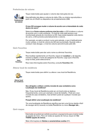 Preferências de volume

                 Toque neste botão para ajustar o volume das instruções de voz.

                 Esta definição não altera o volume do rádio, CDs, ou música reproduzidos a
                 partir de um iPod® ou dispositivo de armazenamento USB.
 Preferências
  de volume

                 O meu GO consegue mudar o volume de acordo com a intensidade do ruído
                 dentro do carro?

                 Seleccione Variar volume conforme nível de ruído e o GO irá alterar o volume
                 de acordo com o ruído ambiente. O nível de ruído está sempre a ser
                 monitorizado através do microfone no GO. Caso exista bastante ruído dentro
                 do carro, o GO aumenta automaticamente o volume.

                 Por exemplo, se está a conduzir numa auto-estrada, o que é habitualmente
                 muito ruidoso, o nível do volume do GO será aumentado. Quando volta a
                 conduzir mais devagar, o nível do volume será diminuído pelo GO.

Gerir Favoritos

                 Toque neste botão para dar outro nome ou eliminar Favoritos.

                 Para localizar rapidamente um Favorito, toque em Localizar e, de seguida,
                 comece a digitar o nome da categoria do Favorito. Logo que o Favorito
                 surja na lista, pode seleccioná-lo.
    Gerir
  Favoritos
                 Para mais informações sobre Favoritos, consulte Favoritos (34).


Alterar local de residência

                 Toque neste botão para definir ou alterar o seu local de Residência.



 Alterar local
 de residência

                 Sou obrigado a utilizar a minha morada de casa verdadeira como
                 Localização da residência?

                 Não. O seu local de Residência pode ser um local onde se desloca
                 frequentemente, como por exemplo o local de trabalho. Pode ser a sua
                 morada de casa verdadeira, mas também pode ser qualquer morada que
                 queira.

                 Porquê definir uma Localização da residência?

                 Ter uma localização de Residência significa que tem uma forma rápida e fácil
                 de navegar até lá, tocando no botão Residência no menu Navegar até...

Gerir mapas

                 Este botão só poderá ser exibido se activar o equipamento para mostrar todas
                 as opções de menu. Para ver todas as opções de menus, toque em Ver
                 TODAS opções de menus.

                 Mais informações em Botões e características ocultas (51).




                                              54
 