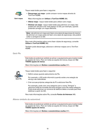 Toque neste botão para fazer o seguinte:
                • Descarregar um mapa - pode comprar novos mapas através do
                  TomTom HOME.
 Gerir mapas      Mais informações em Utilizar o TomTom HOME (96).
                • Alterar mapa - toque neste botão para utilizar outro mapa.
                • Eliminar um mapa - toque neste botão para eliminar um mapa. Isto
                  poderá ser útil para criar mais espaço no GO, por exemplo, quando
                  pretende carregar um mapa diferente.

                Nota: não elimine um mapa sem fazer uma cópia de segurança do mesmo.
                Se eliminar um mapa antes de fazer uma cópia de segurança, não poderá
                voltar a carregá-lo no GO.

               Para mais informações sobre como fazer cópias de segurança, consulte
               Utilizar o TomTom HOME (96).

               Também pode descarregar, adicionar e eliminar mapas com o TomTom
               HOME.


Gerir PIs

               Este botão só poderá ser exibido se activar o equipamento para mostrar todas
               as opções de menu. Para ver todas as opções de menus, toque em Ver
               TODAS opções de menus.

               Mais informações em Botões e características ocultas (51).


               Toque neste botão para fazer o seguinte:
                • Definir avisos quando está próximo de PIs.

                  Por exemplo, o GO pode informá-lo quando existe uma estação de
   Gerir PIs      serviço nas redondezas.
                • Criar as suas próprias categorias de PI e adicionar-lhes PIs.

                  Por exemplo, pode criar uma categoria com o nome “Amigos” e
                  adicionar todas as moradas dos seus amigos como PIs nessa categoria.
                  Pode ainda adicionar os números de telefone deles à morada para lhes
                  telefonar a partir do GO.

               Para mais informações sobre PIs, consulte Pontos de Interesse (40).


Alterar símbolo do automóvel

               Este botão só poderá ser exibido se activar o equipamento para mostrar todas
               as opções de menu. Para ver todas as opções de menus, toque em Ver
               TODAS opções de menus.

               Mais informações em Botões e características ocultas (51).




                                            55
 