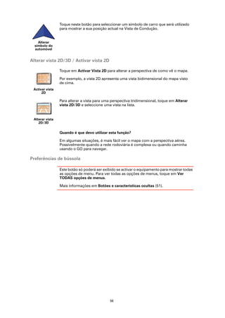 Toque neste botão para seleccionar um símbolo de carro que será utilizado
                 para mostrar a sua posição actual na Vista de Condução.


    Alterar
  símbolo do
  automóvel


Alterar vista 2D/3D / Activar vista 2D

                 Toque em Activar Vista 2D para alterar a perspectiva de como vê o mapa.

                 Por exemplo, a vista 2D apresenta uma vista bidimensional do mapa visto
                 de cima.
 Activar vista
      2D

                 Para alterar a vista para uma perspectiva tridimensional, toque em Alterar
                 vista 2D/3D e seleccione uma vista na lista.


 Alterar vista
    2D/3D

                 Quando é que devo utilizar esta função?

                 Em algumas situações, é mais fácil ver o mapa com a perspectiva aérea.
                 Possivelmente quando a rede rodoviária é complexa ou quando caminha
                 usando o GO para navegar.

Preferências de bússola

                 Este botão só poderá ser exibido se activar o equipamento para mostrar todas
                 as opções de menu. Para ver todas as opções de menus, toque em Ver
                 TODAS opções de menus.

                 Mais informações em Botões e características ocultas (51).




                                              56
 