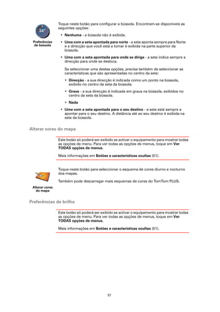 Toque neste botão para configurar a bússola. Encontram-se disponíveis as
                 seguintes opções:
                  • Nenhuma - a bússola não é exibida.
 Preferências     • Uma com a seta apontada para norte - a seta aponta sempre para Norte
  de bússola        e a direcção que você está a tomar é exibida na parte superior da
                    bússola.
                  • Uma com a seta apontada para onde se dirige - a seta indica sempre a
                    direcção para onde se desloca.

                    Se seleccionar uma destas opções, precisa também de seleccionar as
                    características que são apresentadas no centro da seta:
                    • Direcção - a sua direcção é indicada como um ponto na bússola,
                      exibido no centro da seta da bússola.
                    • Graus - a sua direcção é indicada em graus na bússola, exibidos no
                      centro da seta da bússola.
                    • Nada
                  • Uma com a seta apontada para o seu destino - a seta está sempre a
                    apontar para o seu destino. A distância até ao seu destino é exibida na
                    seta da bússola.


Alterar cores do mapa

                 Este botão só poderá ser exibido se activar o equipamento para mostrar todas
                 as opções de menu. Para ver todas as opções de menus, toque em Ver
                 TODAS opções de menus.

                 Mais informações em Botões e características ocultas (51).


                 Toque neste botão para seleccionar o esquema de cores diurno e nocturno
                 dos mapas.

                 Também pode descarregar mais esquemas de cores do TomTom PLUS.
 Alterar cores
   do mapa


Preferências de brilho

                 Este botão só poderá ser exibido se activar o equipamento para mostrar todas
                 as opções de menu. Para ver todas as opções de menus, toque em Ver
                 TODAS opções de menus.

                 Mais informações em Botões e características ocultas (51).




                                             57
 