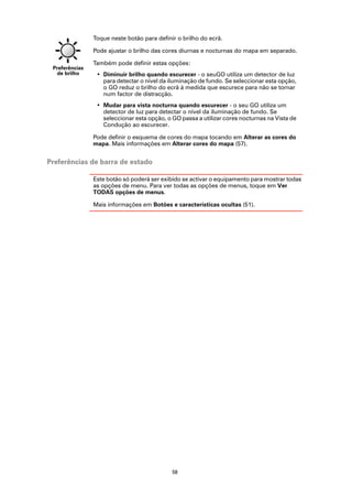 Toque neste botão para definir o brilho do ecrã.

                Pode ajustar o brilho das cores diurnas e nocturnas do mapa em separado.

                Também pode definir estas opções:
 Preferências
  de brilho      • Diminuir brilho quando escurecer - o seuGO utiliza um detector de luz
                   para detectar o nível da iluminação de fundo. Se seleccionar esta opção,
                   o GO reduz o brilho do ecrã à medida que escurece para não se tornar
                   num factor de distracção.
                 • Mudar para vista nocturna quando escurecer - o seu GO utiliza um
                   detector de luz para detectar o nível da iluminação de fundo. Se
                   seleccionar esta opção, o GO passa a utilizar cores nocturnas na Vista de
                   Condução ao escurecer.

                Pode definir o esquema de cores do mapa tocando em Alterar as cores do
                mapa. Mais informações em Alterar cores do mapa (57).


Preferências de barra de estado

                Este botão só poderá ser exibido se activar o equipamento para mostrar todas
                as opções de menu. Para ver todas as opções de menus, toque em Ver
                TODAS opções de menus.

                Mais informações em Botões e características ocultas (51).




                                             58
 