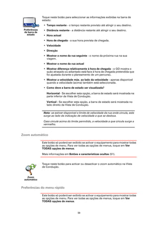 Toque neste botão para seleccionar as informações exibidas na barra de
                estado:
                 • Tempo restante - o tempo restante previsto até atingir o seu destino.
 Preferências    • Distância restante - a distância restante até atingir o seu destino.
 de barra de
    estado       • Hora actual
                 • Hora de chegada - a sua hora prevista de chegada.
                 • Velocidade
                 • Direcção
                 • Mostrar o nome da rua seguinte - o nome da próxima rua na sua
                   viagem.
                 • Mostrar o nome da rua actual
                 • Mostrar diferença relativamente á hora de chegada - o GO mostra o
                   quão atrasado ou adiantado está face à hora de chegada pretendida que
                   foi ajustada durante o planeamento de um percurso.
                 • Mostrar a velocidade máx. ao lado da velocidade - apenas disponível
                   quando a velocidade (acima) também está seleccionada.
                 • Como deve a barra de estado ser visualizada?

                   Horizontal - Se escolher esta opção, a barra de estado será mostrada na
                   parte inferior da Vista de Condução.

                   Vertical - Se escolher esta opção, a barra de estado será mostrada no
                   lado direito da Vista de Condução.

                 Nota: se estiver disponível o limite de velocidade da rua onde circula, este
                 surge ao lado da indicação de velocidade a que se desloca.

                 Caso circule acima do limite permitido, a velocidade a que circula surge a
                 vermelho.



Zoom automático

                Este botão só poderá ser exibido se activar o equipamento para mostrar todas
                as opções de menu. Para ver todas as opções de menus, toque em Ver
                TODAS opções de menus.

                Mais informações em Botões e características ocultas (51).


                Toque neste botão para activar ou desactivar o zoom automático na Vista
                de Condução.


   Zoom
 automático


Preferências do menu rápido

                Este botão só poderá ser exibido se activar o equipamento para mostrar todas
                as opções de menu. Para ver todas as opções de menus, toque em Ver
                TODAS opções de menus.



                                             59
 