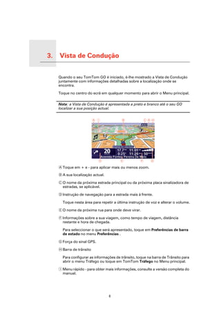 3.   Vista de Condução

Vista de Condução
                         Quando o seu TomTom GO é iniciado, é-lhe mostrado a Vista de Condução
                         juntamente com informações detalhadas sobre a localização onde se
                         encontra.

                         Toque no centro do ecrã em qualquer momento para abrir o Menu principal.

                         Nota: a Vista de Condução é apresentada a preto e branco até o seu GO
                         localizar a sua posição actual.




                         A Toque em + e - para aplicar mais ou menos zoom.

                         B A sua localização actual.

                         C O nome da próxima estrada principal ou da próxima placa sinalizadora de
                           estradas, se aplicável.

                         D Instrução de navegação para a estrada mais à frente.

                           Toque nesta área para repetir a última instrução de voz e alterar o volume.

                         E O nome da próxima rua para onde deve virar.

                         F Informações sobre a sua viagem, como tempo de viagem, distância
                           restante e hora de chegada.

                           Para seleccionar o que será apresentado, toque em Preferências de barra
                           de estado no menu Preferências .

                         G Força do sinal GPS.

                         H Barra de trânsito

                           Para configurar as informações de trânsito, toque na barra de Trânsito para
                           abrir o menu Tráfego ou toque em TomTom Tráfego no Menu principal.

                         I Menu rápido - para obter mais informações, consulte a versão completa do
                           manual.




                                                       6
 